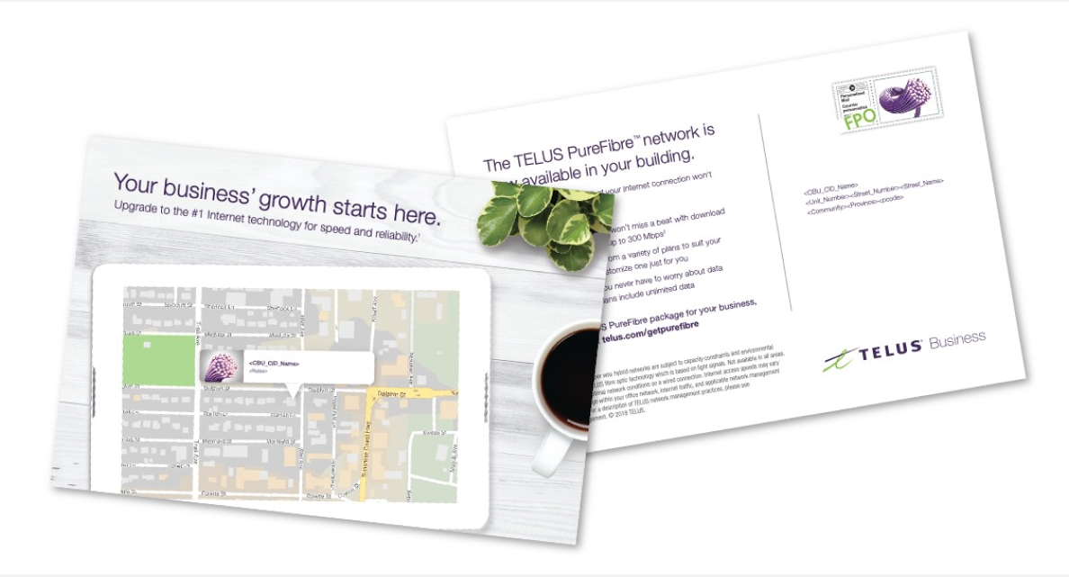 When TELUS Fibre launched, personalized postcards were sent out to potential customers highlighting how Fibre was right at their doorstep. With a map featuring the exact location the postcard was shipped to, this piece spoke directly to each customer about the availability of Fibre and the many benefits it would bring their business. 