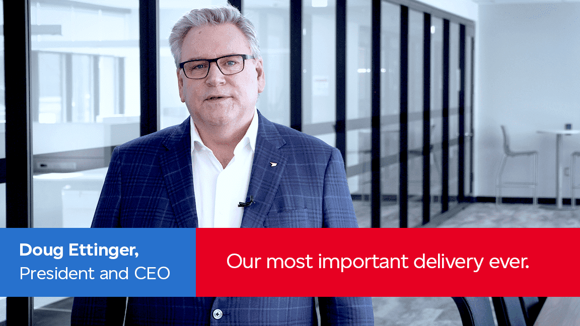Doug Ettinger, President and CEO. Our most important delivery ever.